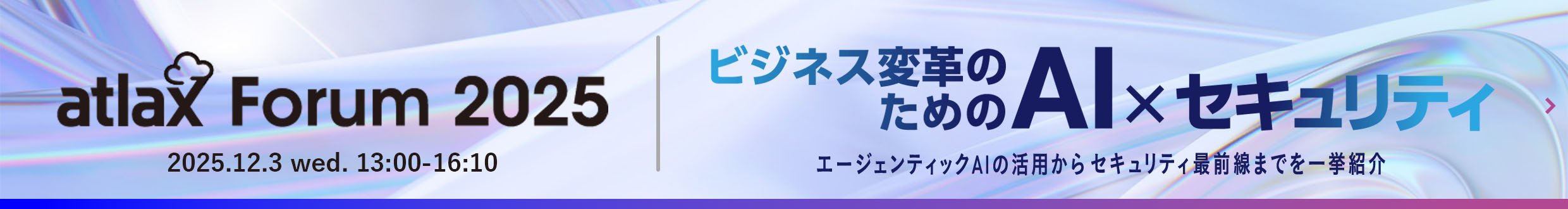 2025年12月3日 (水) 13:00 - 16:10、野村総合研究所 (NRI) が「atlax Forum 2025」を開催 - ビジネス変革のための AI × セキュリティ： エージェンティック AI の活用から セキュリティ最前線までを 一挙紹介 - ※フォーラム特設ページへ