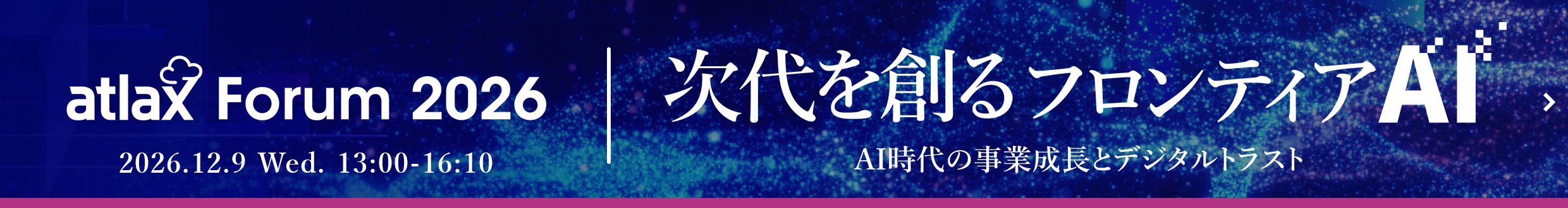 2026年12月9日 (水) 13:00 - 16:10、野村総合研究所 (NRI) が「atlax Forum 2026」を開催 - 次代を創る フロンティア AI： AI 時代の 事業成長と デジタルトラスト - ※フォーラム特設ページへ